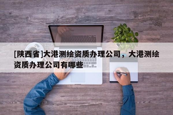 [陕西省]大港测绘资质办理公司，大港测绘资质办理公司有哪些
