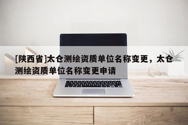[陕西省]太仓测绘资质单位名称变更，太仓测绘资质单位名称变更申请