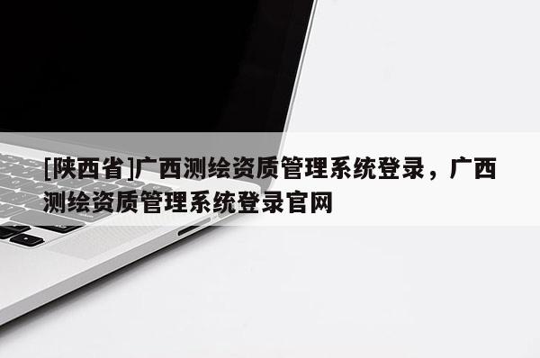 [陕西省]广西测绘资质管理系统登录，广西测绘资质管理系统登录官网