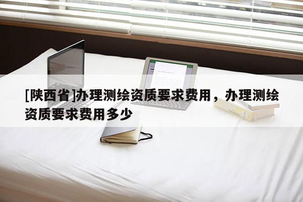 [陕西省]办理测绘资质要求费用，办理测绘资质要求费用多少