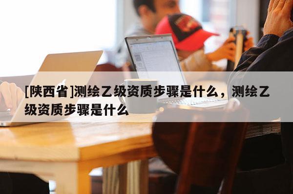 [陕西省]测绘乙级资质步骤是什么，测绘乙级资质步骤是什么