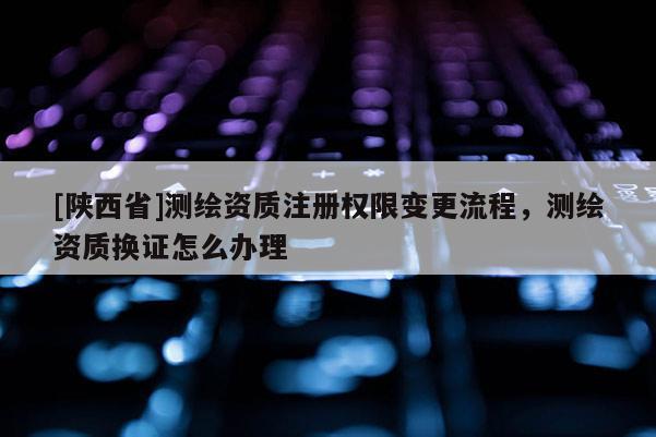 [陕西省]测绘资质注册权限变更流程，测绘资质换证怎么办理