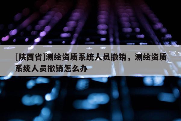 [陕西省]测绘资质系统人员撤销，测绘资质系统人员撤销怎么办