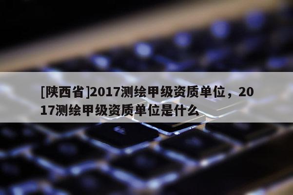 [陕西省]2017测绘甲级资质单位，2017测绘甲级资质单位是什么