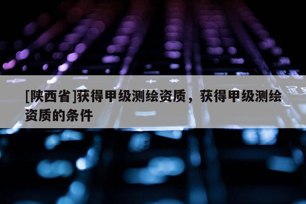 [陕西省]获得甲级测绘资质，获得甲级测绘资质的条件