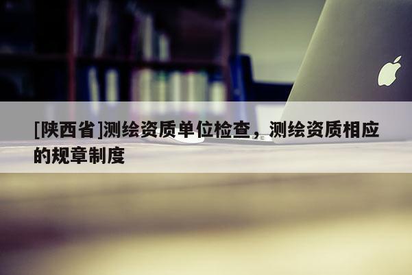 [陕西省]测绘资质单位检查，测绘资质相应的规章制度