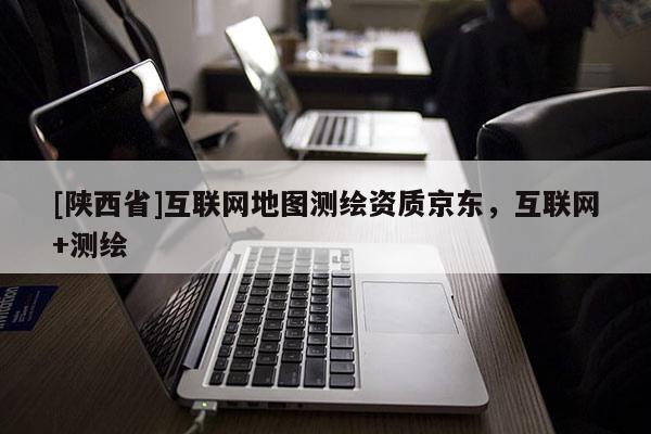 [陕西省]互联网地图测绘资质京东，互联网+测绘
