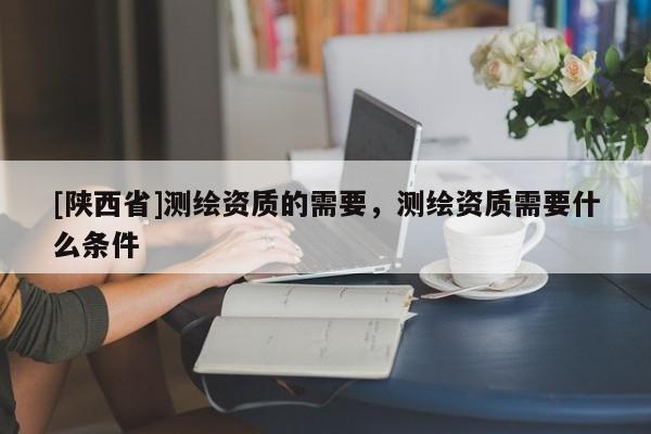 [陕西省]测绘资质的需要，测绘资质需要什么条件