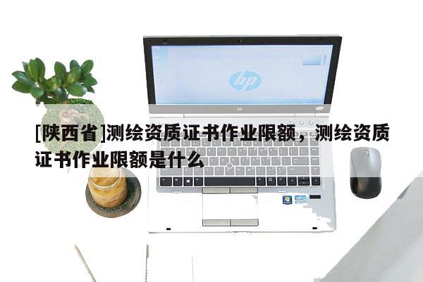 [陕西省]测绘资质证书作业限额，测绘资质证书作业限额是什么