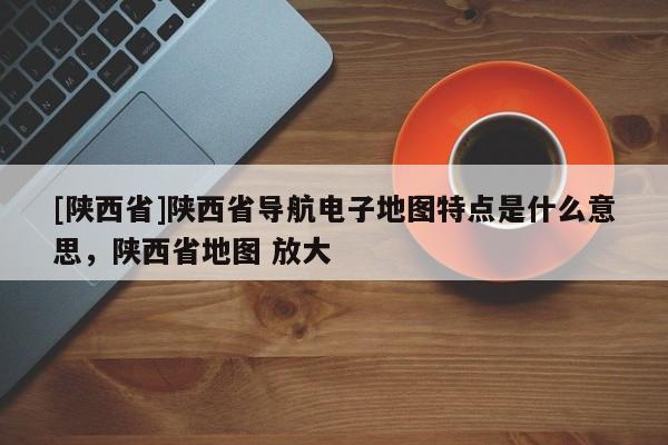 [陕西省]陕西省导航电子地图特点是什么意思，陕西省地图 放大