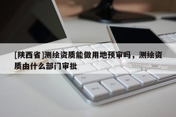 [陕西省]测绘资质能做用地预审吗，测绘资质由什么部门审批