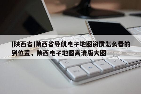 [陕西省]陕西省导航电子地图资质怎么看的到位置，陕西电子地图高清版大图