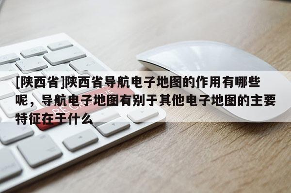 [陕西省]陕西省导航电子地图的作用有哪些呢，导航电子地图有别于其他电子地图的主要特征在于什么