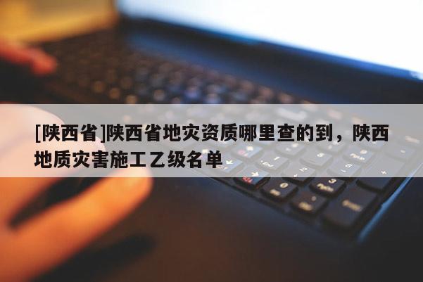 [陕西省]陕西省地灾资质哪里查的到，陕西地质灾害施工乙级名单