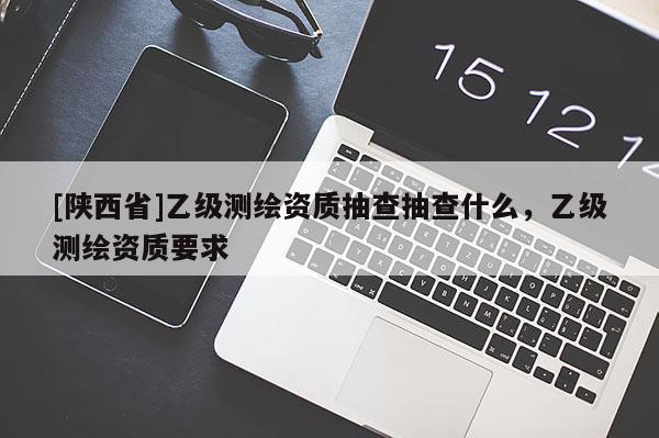 [陕西省]乙级测绘资质抽查抽查什么，乙级测绘资质要求
