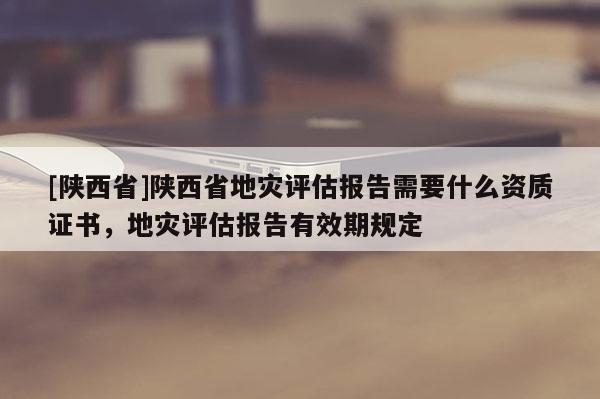 [陕西省]陕西省地灾评估报告需要什么资质证书，地灾评估报告有效期规定