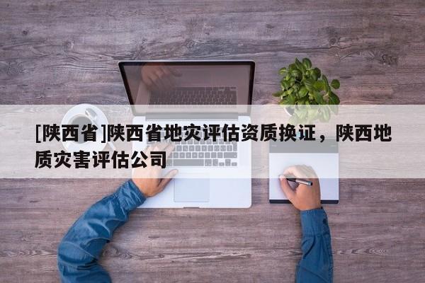 [陕西省]陕西省地灾评估资质换证，陕西地质灾害评估公司