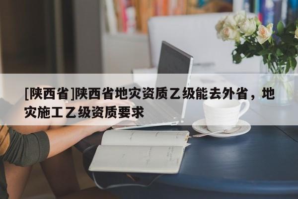[陕西省]陕西省地灾资质乙级能去外省，地灾施工乙级资质要求