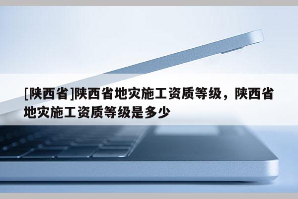 [陕西省]陕西省地灾施工资质等级，陕西省地灾施工资质等级是多少