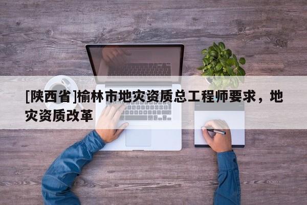 [陕西省]榆林市地灾资质总工程师要求，地灾资质改革