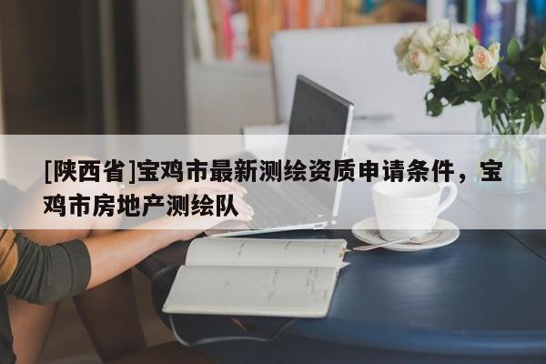 [陕西省]宝鸡市最新测绘资质申请条件，宝鸡市房地产测绘队