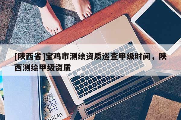 [陕西省]宝鸡市测绘资质巡查甲级时间，陕西测绘甲级资质