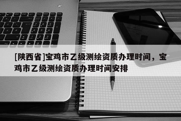 [陕西省]宝鸡市乙级测绘资质办理时间，宝鸡市乙级测绘资质办理时间安排