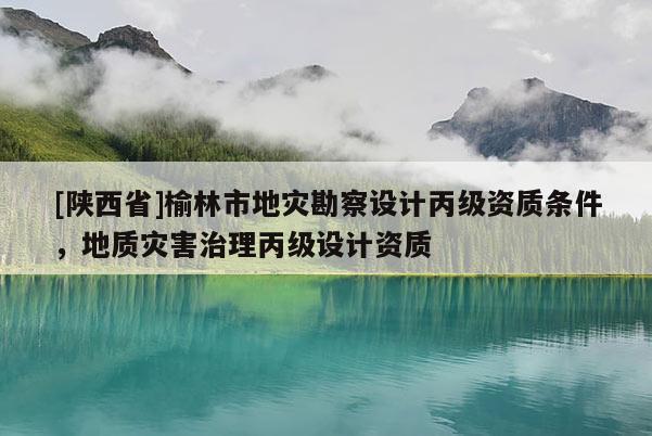[陕西省]榆林市地灾勘察设计丙级资质条件，地质灾害治理丙级设计资质