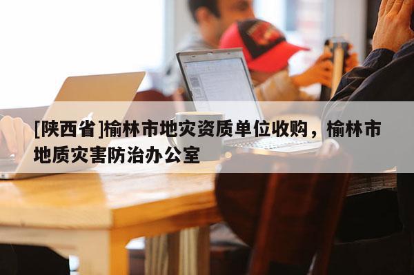 [陕西省]榆林市地灾资质单位收购，榆林市地质灾害防治办公室