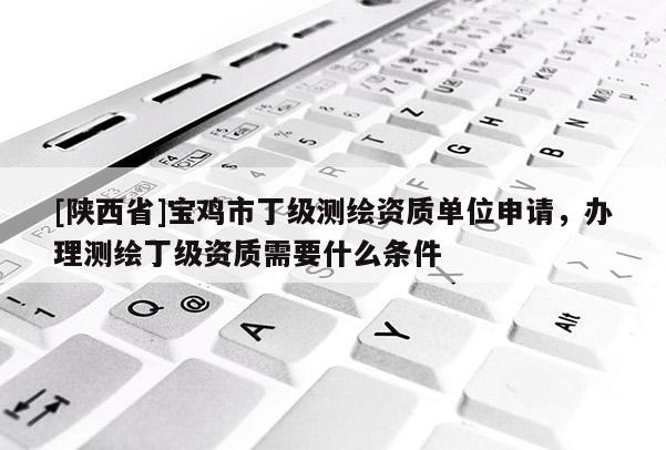 [陕西省]宝鸡市丁级测绘资质单位申请，办理测绘丁级资质需要什么条件