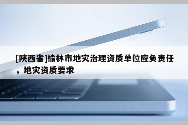 [陕西省]榆林市地灾治理资质单位应负责任，地灾资质要求