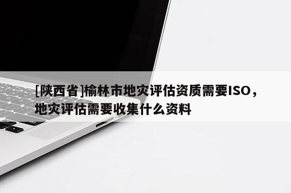 [陕西省]榆林市地灾评估资质需要ISO，地灾评估需要收集什么资料