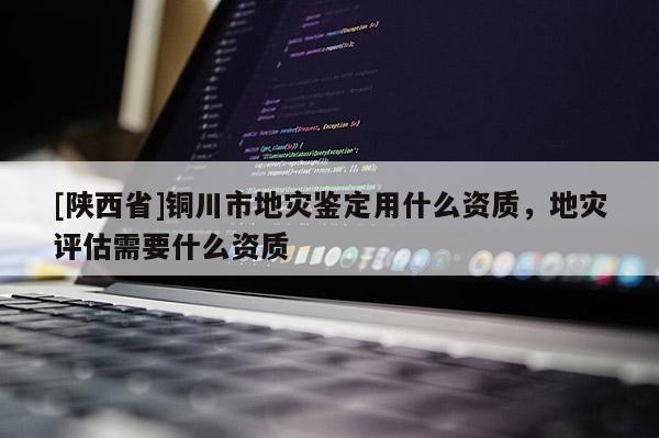 [陕西省]铜川市地灾鉴定用什么资质，地灾评估需要什么资质