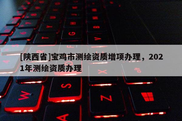 [陕西省]宝鸡市测绘资质增项办理，2021年测绘资质办理
