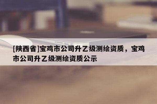 [陕西省]宝鸡市公司升乙级测绘资质，宝鸡市公司升乙级测绘资质公示